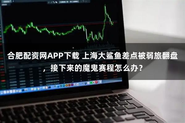 合肥配资网APP下载 上海大鲨鱼差点被弱旅翻盘，接下来的魔鬼赛程怎么办？