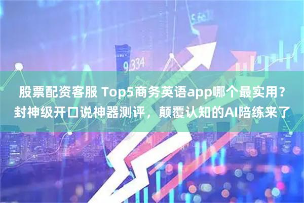 股票配资客服 Top5商务英语app哪个最实用？封神级开口说神器测评，颠覆认知的AI陪练来了