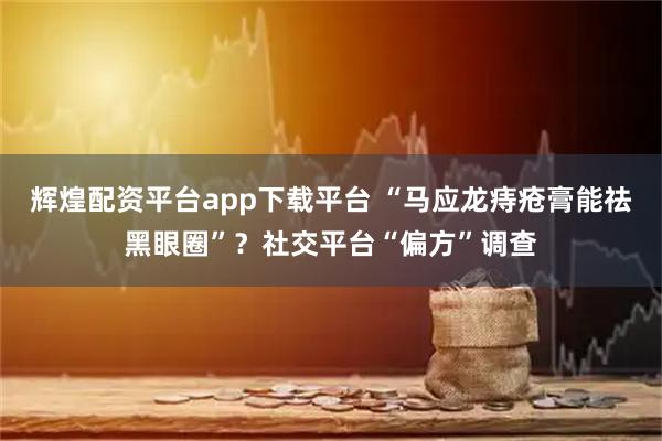 辉煌配资平台app下载平台 “马应龙痔疮膏能祛黑眼圈”？社交平台“偏方”调查