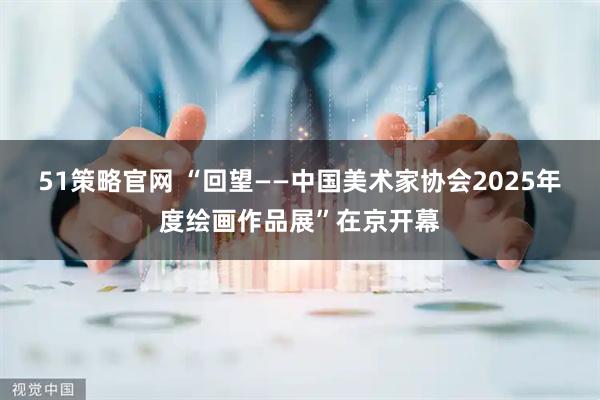 51策略官网 “回望——中国美术家协会2025年度绘画作品展”在京开幕