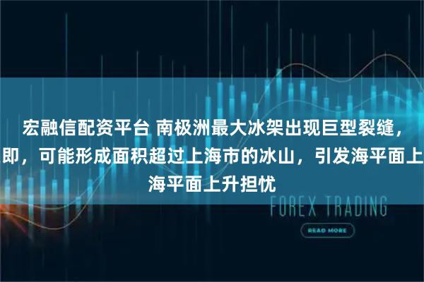 宏融信配资平台 南极洲最大冰架出现巨型裂缝，分裂在即，可能形成面积超过上海市的冰山，引发海平面上升担忧
