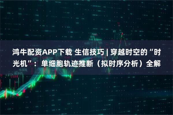 鸿牛配资APP下载 生信技巧 | 穿越时空的“时光机”：单细胞轨迹推断（拟时序分析）全解