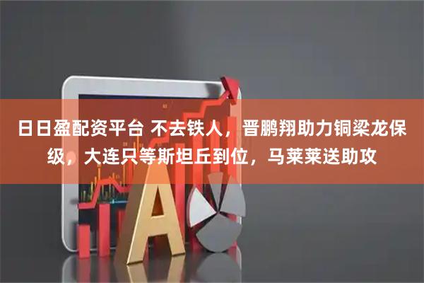 日日盈配资平台 不去铁人，晋鹏翔助力铜梁龙保级，大连只等斯坦丘到位，马莱莱送助攻