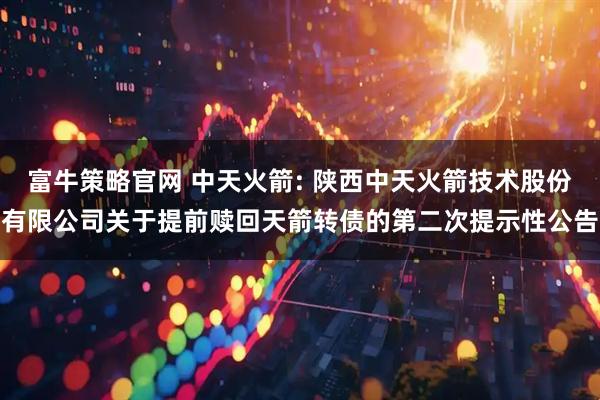 富牛策略官网 中天火箭: 陕西中天火箭技术股份有限公司关于提前赎回天箭转债的第二次提示性公告