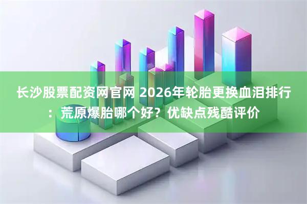 长沙股票配资网官网 2026年轮胎更换血泪排行：荒原爆胎哪个好？优缺点残酷评价