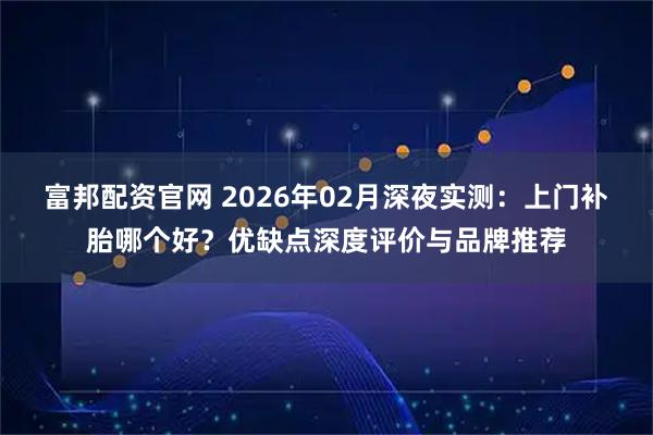 富邦配资官网 2026年02月深夜实测：上门补胎哪个好？优缺点深度评价与品牌推荐