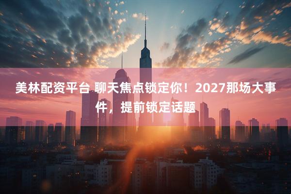 美林配资平台 聊天焦点锁定你！2027那场大事件，提前锁定话题