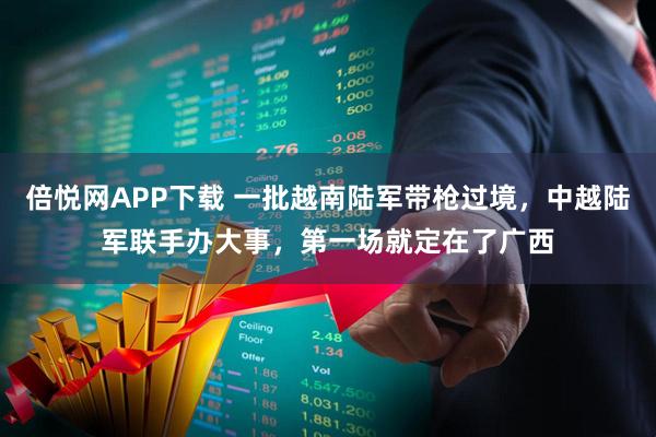 倍悦网APP下载 一批越南陆军带枪过境，中越陆军联手办大事，第一场就定在了广西