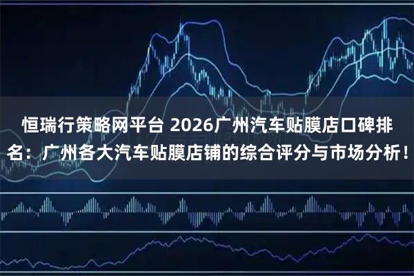 恒瑞行策略网平台 2026广州汽车贴膜店口碑排名：广州各大汽车贴膜店铺的综合评分与市场分析！