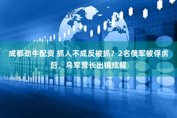 成都劲牛配资 抓人不成反被抓？2名俄军被俘虏后，乌军营长出镜炫耀