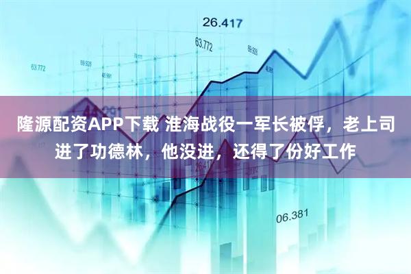 隆源配资APP下载 淮海战役一军长被俘，老上司进了功德林，他没进，还得了份好工作
