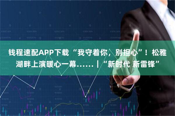 钱程速配APP下载 “我守着你，别担心”！松雅湖畔上演暖心一幕……｜“新时代 新雷锋”