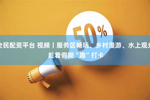 全民配资平台 视频丨服务区畅玩、乡村漫游、水上观光 趁着假期“趣”打卡