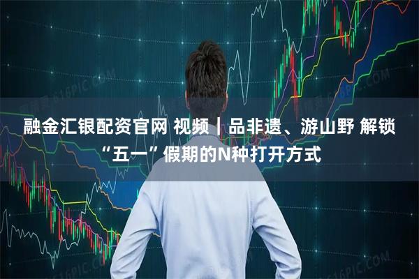 融金汇银配资官网 视频｜品非遗、游山野 解锁“五一”假期的N种打开方式
