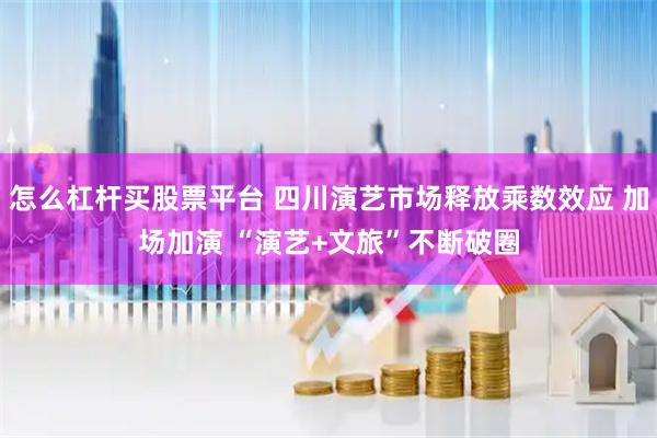 怎么杠杆买股票平台 四川演艺市场释放乘数效应 加场加演 “演艺+文旅”不断破圈
