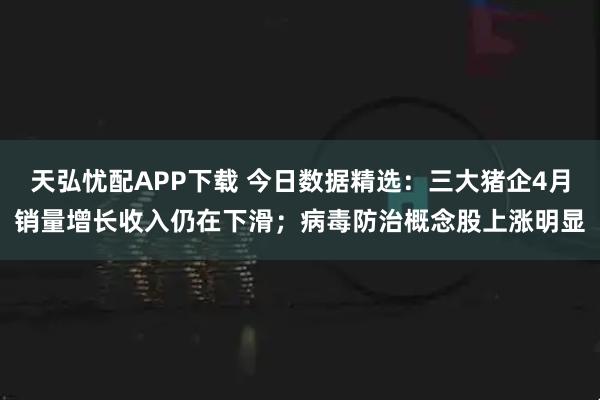 天弘忧配APP下载 今日数据精选：三大猪企4月销量增长收入仍在下滑；病毒防治概念股上涨明显