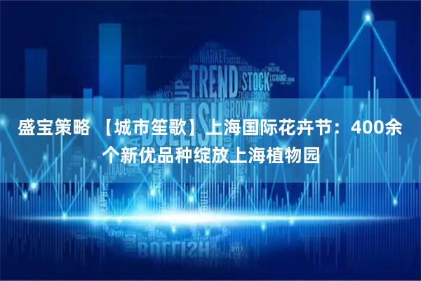 盛宝策略 【城市笙歌】上海国际花卉节：400余个新优品种绽放上海植物园