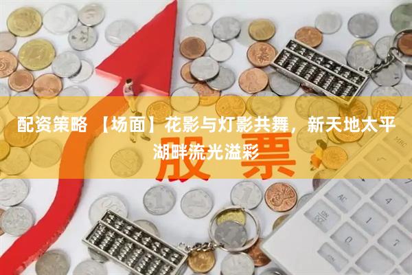 配资策略 【场面】花影与灯影共舞，新天地太平湖畔流光溢彩