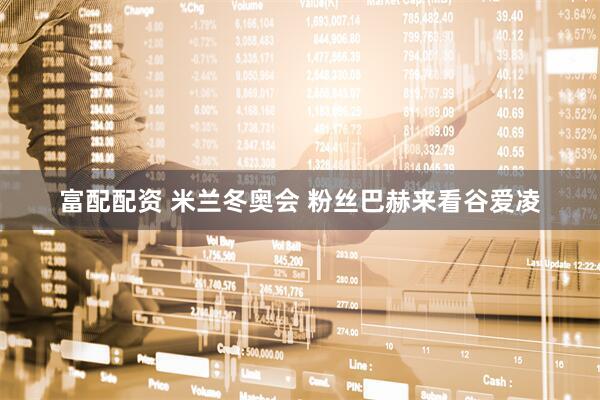富配配资 米兰冬奥会 粉丝巴赫来看谷爱凌