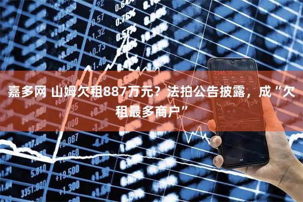 嘉多网 山姆欠租887万元？法拍公告披露，成“欠租最多商户”